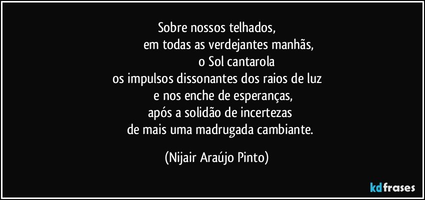 Sobre nossos telhados,
                            em todas as verdejantes manhãs,
                                               o Sol cantarola
os impulsos dissonantes dos raios de luz
             e nos enche de esperanças,
       após a solidão de incertezas
            de mais uma madrugada cambiante. (Nijair Araújo Pinto)