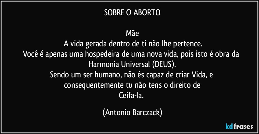 SOBRE O ABORTO

Mãe
⁠A vida gerada dentro de ti não lhe pertence.
Você é apenas uma hospedeira de uma nova vida, pois isto é obra da Harmonia Universal (DEUS).
Sendo um ser humano, não és capaz de criar Vida, e consequentemente tu não tens o direito de
Ceifa-la. (Antonio Barczack)