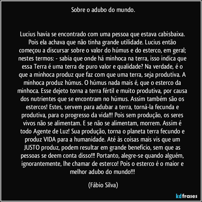 Sobre o adubo do mundo.


Lucius havia se encontrado com uma pessoa que estava cabisbaixa. Pois ela achava que não tinha grande utilidade. Lucius então começou a discursar sobre o valor do húmus  e do esterco, em geral; nestes termos: - sabia que onde há minhoca na terra, isso indica que essa Terra é uma terra de puro valor e qualidade? Na verdade, é o que a minhoca produz que faz com que uma terra, seja produtiva. A minhoca produz húmus. O húmus nada mais é, que o esterco da minhoca. Esse dejeto torna a terra fértil e muito produtiva, por causa dos nutrientes que se encontram no húmus. Assim também são os estercos! Estes, servem para adubar a terra, torná-la fecunda e produtiva, para o progresso da vida!!! Pois sem produção, os seres vivos não se alimentam. E se não se alimentam, morrem. Assim é todo Agente de Luz! Sua produção, torna o planeta terra fecundo e produz VIDA para a humanidade. Até às coisas mais vis que um JUSTO produz, podem resultar em grande benefício, sem que as pessoas se deem conta disso!!! Portanto, alegre-se quando alguém, ignorantemente, lhe chamar de esterco! Pois o esterco é o maior e melhor adubo do mundo!!! (Fábio Silva)