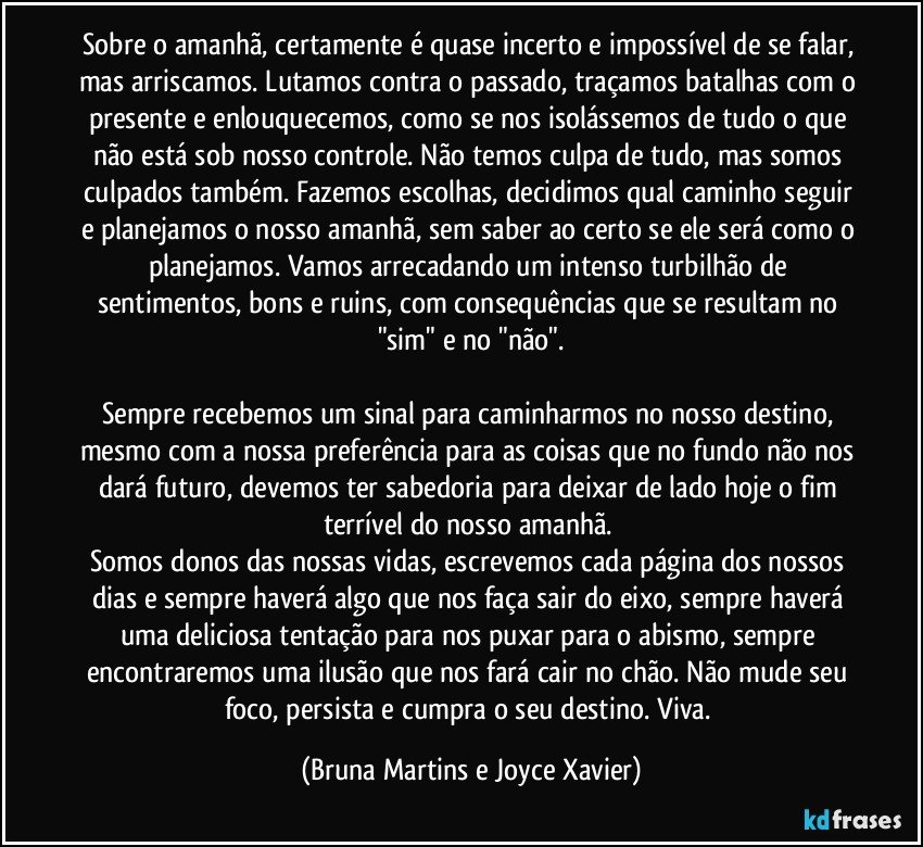 Sobre o amanhã, certamente é quase incerto e impossível de se falar, mas arriscamos. Lutamos contra o passado, traçamos batalhas com o presente e enlouquecemos, como se nos isolássemos de tudo o que não está sob nosso controle. Não temos culpa de tudo, mas somos culpados também. Fazemos escolhas, decidimos qual caminho seguir e planejamos o nosso amanhã, sem saber ao certo se ele será como o planejamos. Vamos arrecadando um intenso turbilhão de sentimentos, bons e ruins, com consequências que se resultam no "sim" e no "não".

Sempre recebemos um sinal para caminharmos no nosso destino, mesmo com a nossa preferência para as coisas que no fundo não nos dará futuro, devemos ter sabedoria para deixar de lado hoje o fim terrível do nosso amanhã. 
Somos donos das nossas vidas, escrevemos cada página dos nossos dias e sempre haverá algo que nos faça sair do eixo, sempre haverá uma deliciosa tentação para nos puxar para o abismo, sempre encontraremos uma ilusão que nos fará cair no chão. Não mude seu foco, persista e cumpra o seu destino. Viva. (Bruna Martins e Joyce Xavier)