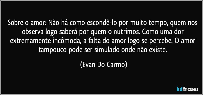 Sobre o amor: Não há como escondê-lo por muito tempo, quem nos observa logo saberá por quem o nutrimos. Como uma dor extremamente incômoda, a falta do amor logo se percebe. O amor tampouco pode ser simulado onde não existe. (Evan Do Carmo)