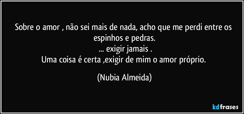 Sobre o amor , não sei mais de nada, acho  que me perdi entre os espinhos e pedras.
  ... exigir  jamais .
Uma coisa é certa ,exigir de mim o amor próprio. (Nubia Almeida)