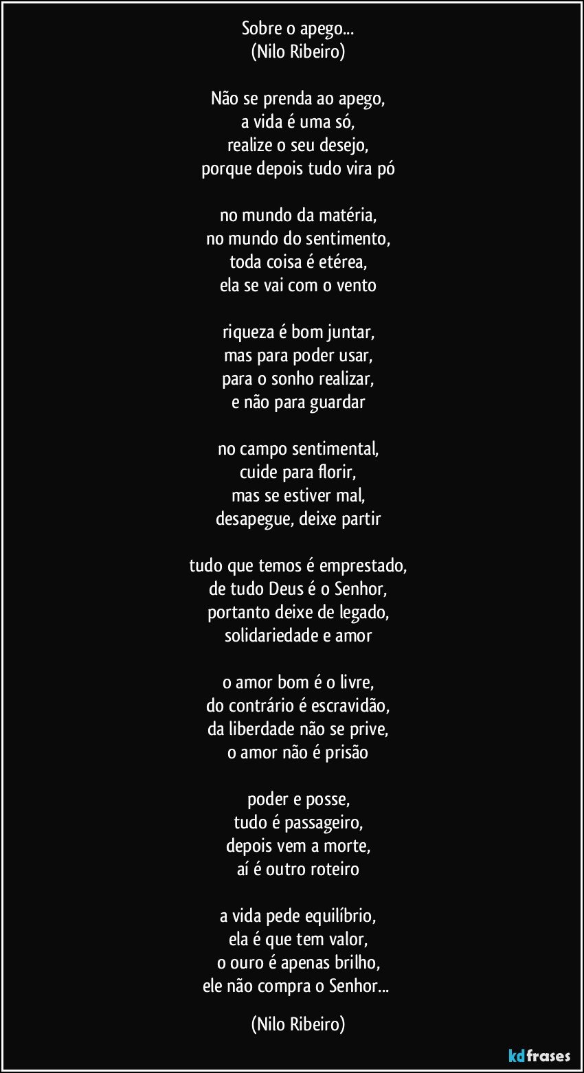 Sobre o apego...
(Nilo Ribeiro)

Não se prenda ao apego,
a vida é uma só,
realize o seu desejo,
porque depois tudo vira pó

no mundo da matéria,
no mundo do sentimento,
toda coisa é etérea,
ela se vai com o vento

riqueza é bom juntar,
mas para poder usar,
para o sonho realizar,
e não para guardar

no campo sentimental,
cuide para florir,
mas se estiver mal,
desapegue, deixe partir

tudo que temos é emprestado,
de tudo Deus é o Senhor,
portanto deixe de legado,
solidariedade e amor

o amor bom é o livre,
do contrário é escravidão,
da liberdade não se prive,
o amor não é prisão

poder e posse,
tudo é passageiro,
depois vem a morte,
aí é outro roteiro

a vida pede equilíbrio,
ela é que tem valor,
o ouro é apenas brilho,
ele não compra o Senhor... (Nilo Ribeiro)