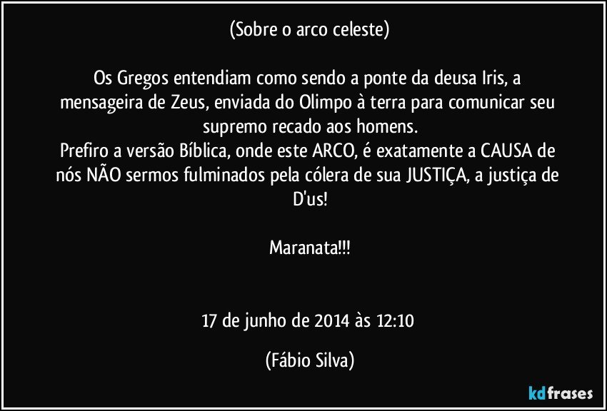 (Sobre o arco celeste)

Os Gregos entendiam como sendo a ponte da deusa Iris, a mensageira de Zeus, enviada do Olimpo à terra para comunicar seu supremo recado aos homens.
Prefiro a versão Bíblica, onde este ARCO, é exatamente a CAUSA de nós NÃO sermos fulminados pela cólera de sua JUSTIÇA, a justiça de D'us!

Maranata!!!


17 de junho de 2014 às 12:10 (Fábio Silva)