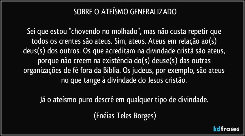 SOBRE O ATEÍSMO GENERALIZADO

Sei que estou "chovendo no molhado", mas não custa repetir que todos os crentes são ateus. Sim, ateus. Ateus em relação ao(s) deus(s) dos outros. Os que acreditam na divindade cristã são ateus, porque não creem na existência do(s) deuse(s) das outras organizações de fé fora da Bíblia. Os judeus, por exemplo, são ateus no que tange à divindade do Jesus cristão. 

Já o ateísmo puro descrê em qualquer tipo de divindade. (Enéias Teles Borges)