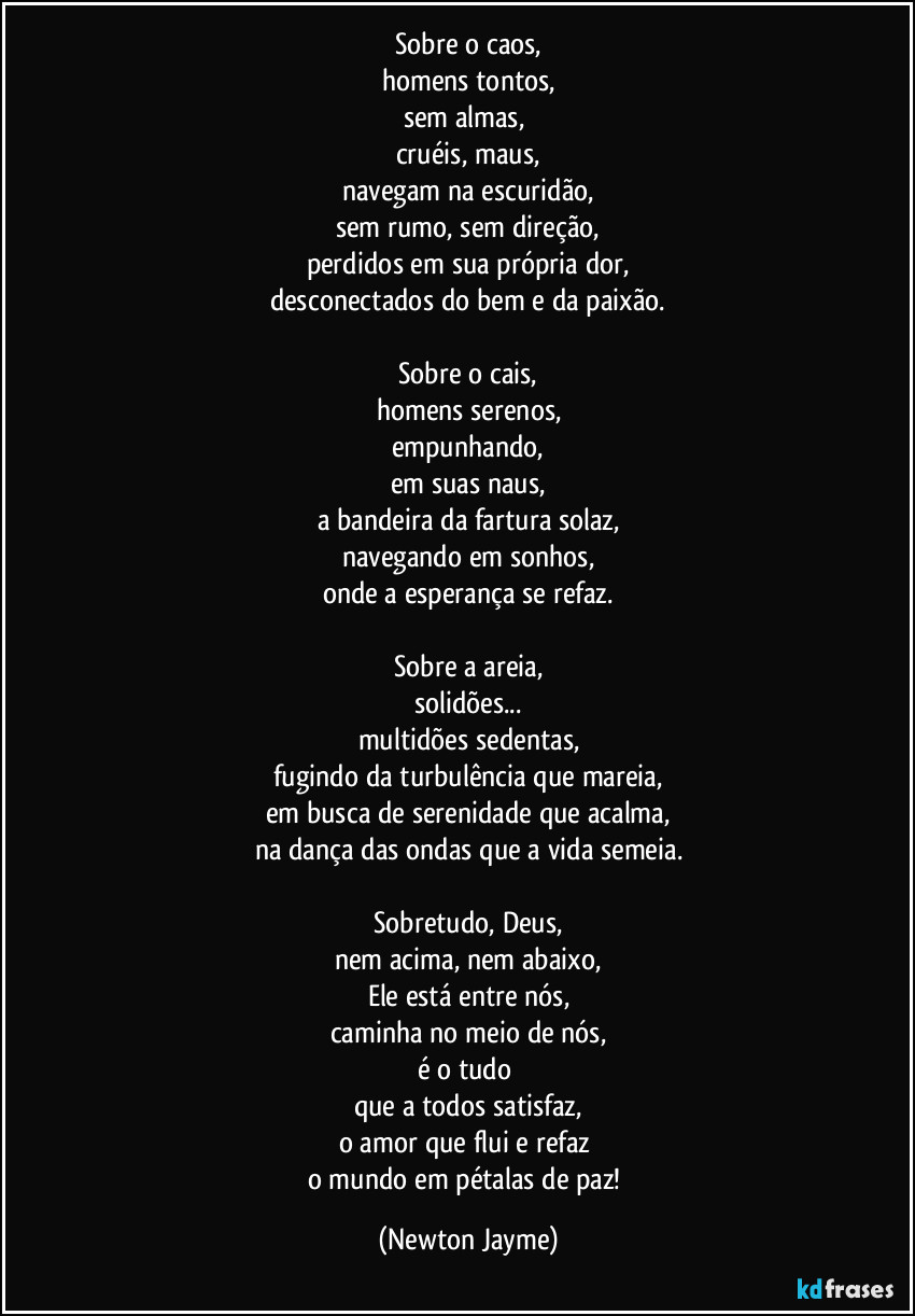 Sobre o caos,
homens tontos,
sem almas, 
cruéis, maus,
navegam na escuridão,
sem rumo, sem direção,
perdidos em sua própria dor,
desconectados do bem e da paixão.
 
Sobre o cais,
homens serenos,
empunhando,
em suas naus,
a bandeira da fartura solaz,
navegando em sonhos,
onde a esperança se refaz.

Sobre a areia,
solidões...
multidões sedentas,
fugindo da turbulência que mareia,
em busca de serenidade que acalma,
na dança das ondas que a vida semeia.

Sobretudo, Deus,
nem acima, nem abaixo,
Ele está entre nós,
caminha no meio de nós,
é o tudo 
que a todos satisfaz,
o amor que flui e refaz 
o mundo em pétalas de paz! (Newton Jayme)