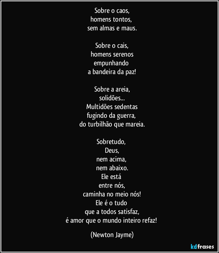 Sobre o caos,
homens tontos, 
sem almas e maus.
 
Sobre o cais,
homens serenos
empunhando 
a bandeira da paz!

Sobre a areia,
solidões...
Multidões sedentas
fugindo da guerra, 
do turbilhão que mareia.

Sobretudo, 
Deus,
nem acima, 
nem abaixo.
Ele está 
entre nós,
caminha no meio nós!
Ele é o tudo 
que a todos satisfaz,
é amor que o mundo inteiro refaz! (Newton Jayme)