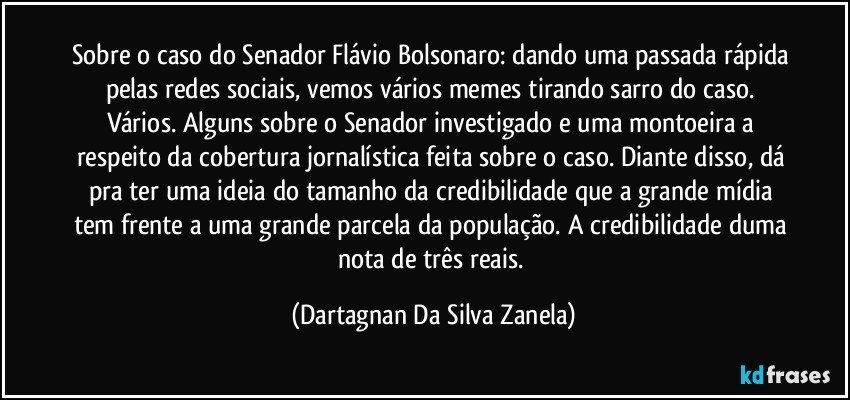 Sobre o caso do Senador Flávio Bolsonaro: dando uma passada rápida pelas redes sociais, vemos vários memes tirando sarro do caso. Vários. Alguns sobre o Senador investigado e uma montoeira a respeito da cobertura jornalística feita sobre o caso. Diante disso, dá pra ter uma ideia do tamanho da credibilidade que a grande mídia tem frente a uma grande parcela da população. A credibilidade duma nota de três reais. (Dartagnan Da Silva Zanela)