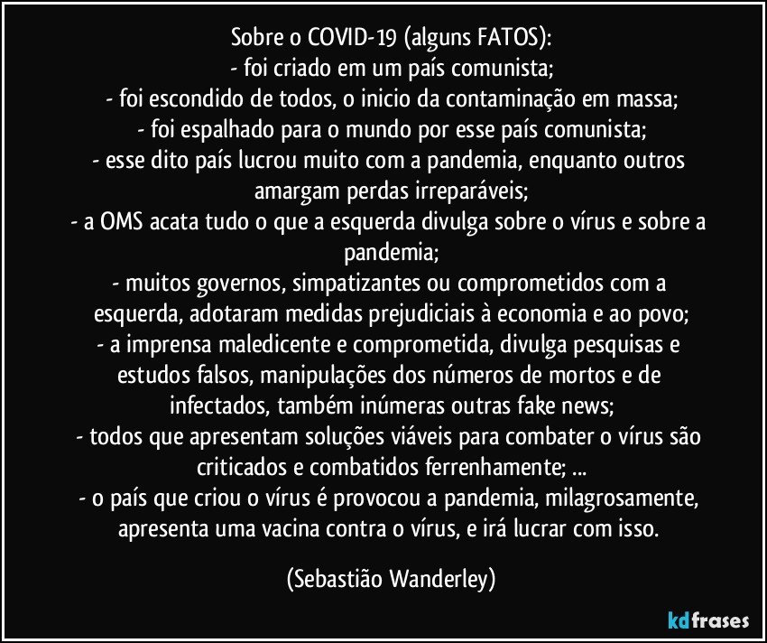 Sobre o COVID-19 (alguns FATOS):
- foi criado em um país comunista;
- foi escondido de todos, o inicio da contaminação em massa;
- foi espalhado para o mundo por esse país comunista;
- esse dito país lucrou muito com a pandemia, enquanto outros amargam perdas irreparáveis;
- a OMS acata tudo o que a esquerda divulga sobre o vírus e sobre a pandemia;
- muitos governos, simpatizantes ou comprometidos com a esquerda, adotaram medidas prejudiciais à economia e ao povo;
- a imprensa maledicente e comprometida, divulga pesquisas e estudos falsos, manipulações dos números de mortos e de infectados, também inúmeras outras fake news;
- todos que apresentam soluções viáveis para combater o vírus são criticados e combatidos ferrenhamente; ...
- o país que criou o vírus é provocou a pandemia, milagrosamente, apresenta uma vacina contra o vírus, e irá lucrar com isso. (Sebastião Wanderley)