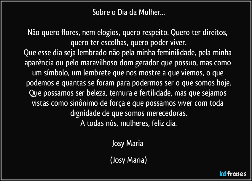 Sobre o Dia da Mulher...

Não quero flores, nem elogios, quero respeito. Quero ter direitos, quero ter escolhas, quero poder viver.
Que esse dia seja lembrado não pela minha feminilidade, pela minha aparência ou pelo maravilhoso dom gerador que possuo, mas como um símbolo, um lembrete que nos mostre a que viemos, o que podemos e quantas se foram para podermos ser o que somos hoje.
Que possamos ser beleza, ternura e fertilidade, mas que sejamos vistas como sinônimo de força e que possamos viver com toda dignidade de que somos merecedoras.
A todas nós, mulheres, feliz dia.

Josy Maria (Josy Maria)