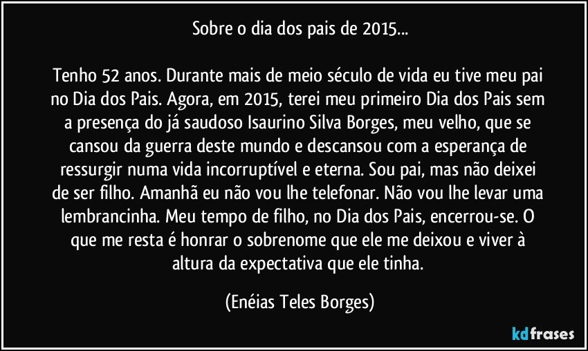 Sobre o dia dos pais de 2015...

Tenho 52 anos. Durante mais de meio século de vida eu tive meu pai no Dia dos Pais. Agora, em 2015, terei meu primeiro Dia dos Pais sem a presença do já saudoso Isaurino Silva Borges, meu velho, que se cansou da guerra deste mundo e descansou com a esperança de ressurgir numa vida incorruptível e eterna. Sou pai, mas não deixei de ser filho. Amanhã eu não vou lhe telefonar. Não vou lhe levar uma lembrancinha. Meu tempo de filho, no Dia dos Pais, encerrou-se. O que me resta é honrar o sobrenome que ele me deixou e viver à altura da expectativa que ele tinha. (Enéias Teles Borges)