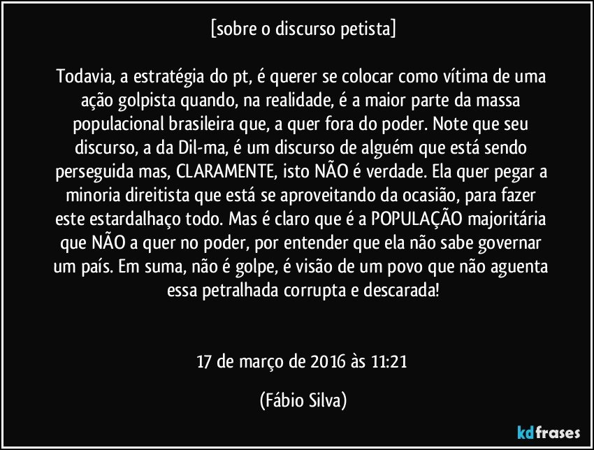 [sobre o discurso petista]

Todavia, a estratégia do pt, é querer se colocar como vítima de uma ação golpista quando, na realidade, é a maior parte da massa populacional brasileira que, a quer fora do poder. Note que seu discurso, a da Dil-ma, é um discurso de alguém que está sendo perseguida mas, CLARAMENTE, isto NÃO é verdade. Ela quer pegar a minoria direitista que está se aproveitando da ocasião, para fazer este estardalhaço todo. Mas é claro que é a POPULAÇÃO majoritária que NÃO a quer no poder, por entender que ela não sabe governar um país. Em suma, não é golpe, é visão de um povo que não aguenta essa petralhada corrupta e descarada!


17 de março de 2016 às 11:21 (Fábio Silva)