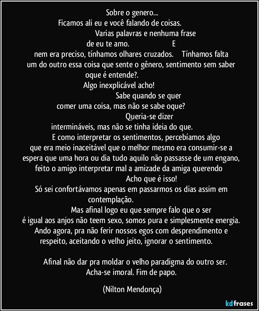 Sobre o genero...
Ficamos ali eu e você falando de coisas.                                                                                                      Varias palavras e nenhuma frase de eu te amo.                                                                                  E nem era preciso, tínhamos olhares cruzados.             Tínhamos falta um do outro essa coisa que sente o gênero, sentimento  sem saber oque é entende?.                                                                                           Algo inexplicável acho!                                                                                                                                 Sabe quando se quer comer uma coisa, mas não se sabe oque?                                                                                                                  Queria-se dizer intermináveis, mas não se tinha ideia do que.                                                         E como interpretar os sentimentos, percebíamos algo que era meio  inaceitável que o melhor mesmo era consumir-se a espera que uma hora ou dia tudo aquilo não passasse de um engano,  feito o amigo interpretar mal a amizade da amiga querendo                                                                                            Acho que é isso! Só sei confortávamos apenas em passarmos os dias assim em contemplação.                                                                                                                         Mas afinal logo eu que sempre falo que o ser é igual aos anjos não teem sexo, somos pura e simplesmente energia. Ando agora, pra não ferir nossos egos com  desprendimento e respeito, aceitando o velho jeito, ignorar o sentimento.                                                                                                                                               Afinal não dar pra moldar o velho paradigma do outro ser.  Acha-se imoral.  Fim de papo. (Nilton Mendonça)