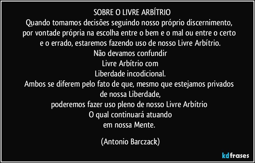 ⁠⁠SOBRE O LIVRE ARBÍTRIO
Quando tomamos decisões seguindo nosso próprio discernimento, por vontade própria na escolha entre o bem e o mal ou entre o certo e o errado, estaremos fazendo uso de nosso Livre Arbítrio.
Não devamos confundir
Livre Arbítrio com
Liberdade incodicional.
Ambos se diferem pelo fato de que, mesmo que estejamos privados de nossa Liberdade,
poderemos fazer uso pleno de nosso Livre Arbítrio 
O qual continuará atuando
em nossa Mente. (Antonio Barczack)