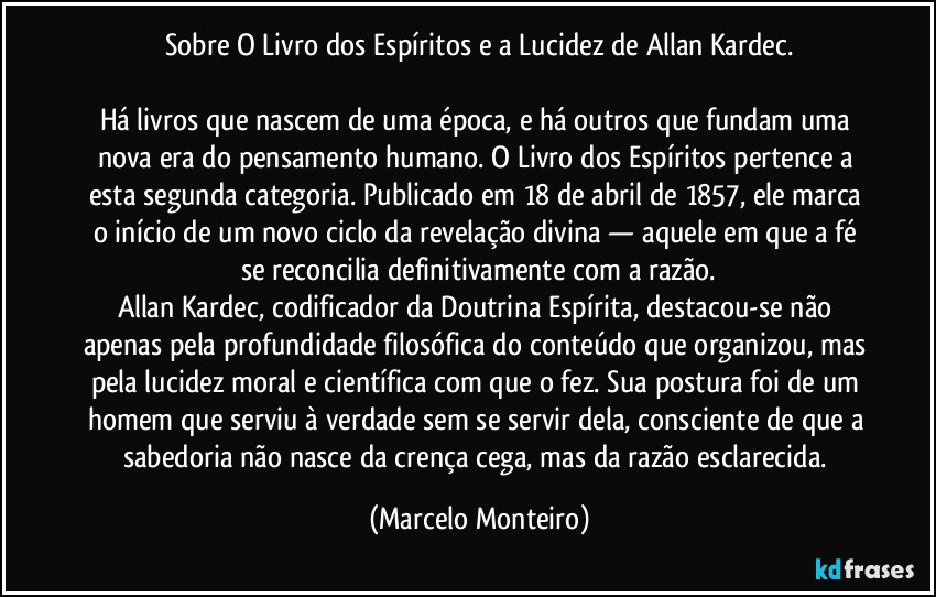 Sobre O Livro dos Espíritos e a Lucidez de Allan Kardec.
Há livros que nascem de uma época, e há outros que fundam uma nova era do pensamento humano. O Livro dos Espíritos pertence a esta segunda categoria. Publicado em 18 de abril de 1857, ele marca o início de um novo ciclo da revelação divina — aquele em que a fé se reconcilia definitivamente com a razão.
Allan Kardec, codificador da Doutrina Espírita, destacou-se não apenas pela profundidade filosófica do conteúdo que organizou, mas pela lucidez moral e científica com que o fez. Sua postura foi de um homem que serviu à verdade sem se servir dela, consciente de que a sabedoria não nasce da crença cega, mas da razão esclarecida. (Marcelo Monteiro)