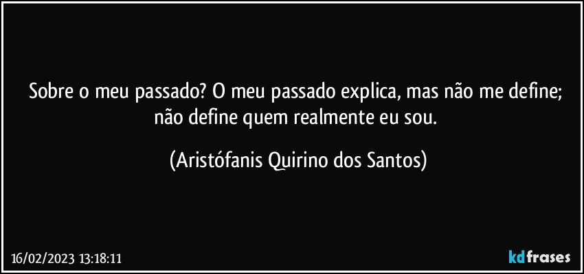 Sobre o meu passado? O meu passado explica, mas não me define; não define quem realmente eu sou. (Aristófanis Quirino dos Santos)