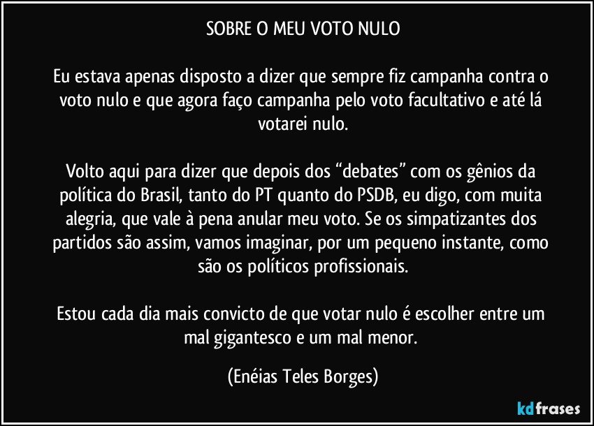 SOBRE O MEU VOTO NULO

Eu estava apenas disposto a dizer que sempre fiz campanha contra o voto nulo e que agora faço campanha pelo voto facultativo e até lá votarei nulo.

Volto aqui para dizer que depois dos “debates” com os gênios da política do Brasil, tanto do PT quanto do PSDB, eu digo, com muita alegria, que vale à pena anular meu voto. Se os simpatizantes dos partidos são assim, vamos imaginar, por um pequeno instante, como são os políticos profissionais.

Estou cada dia mais convicto de que votar nulo é escolher entre um mal gigantesco e um mal menor. (Enéias Teles Borges)