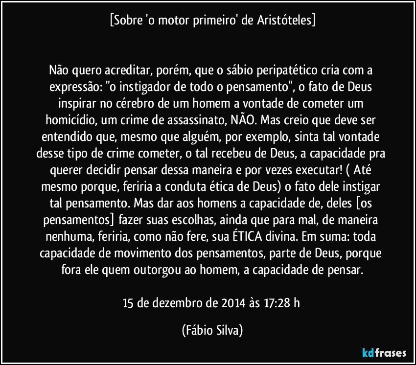 [Sobre 'o motor primeiro' de Aristóteles]


Não quero acreditar, porém, que o sábio peripatético cria com a expressão: "o instigador de todo o pensamento", o fato de Deus inspirar no cérebro de um homem a vontade de cometer um homicídio, um crime de assassinato, NÃO. Mas creio que deve ser entendido que, mesmo que alguém, por exemplo, sinta tal vontade desse tipo de crime cometer, o tal recebeu de Deus, a capacidade pra querer decidir pensar dessa maneira e por vezes executar! ( Até mesmo porque, feriria a conduta ética de Deus) o fato dele instigar tal pensamento. Mas dar aos homens a capacidade de, deles [os pensamentos] fazer suas escolhas, ainda que para mal, de maneira nenhuma, feriria, como não fere, sua ÉTICA divina. Em suma: toda capacidade de movimento dos pensamentos, parte de Deus, porque fora ele quem outorgou ao homem, a capacidade de pensar.

15 de dezembro de 2014 às 17:28 h (Fábio Silva)