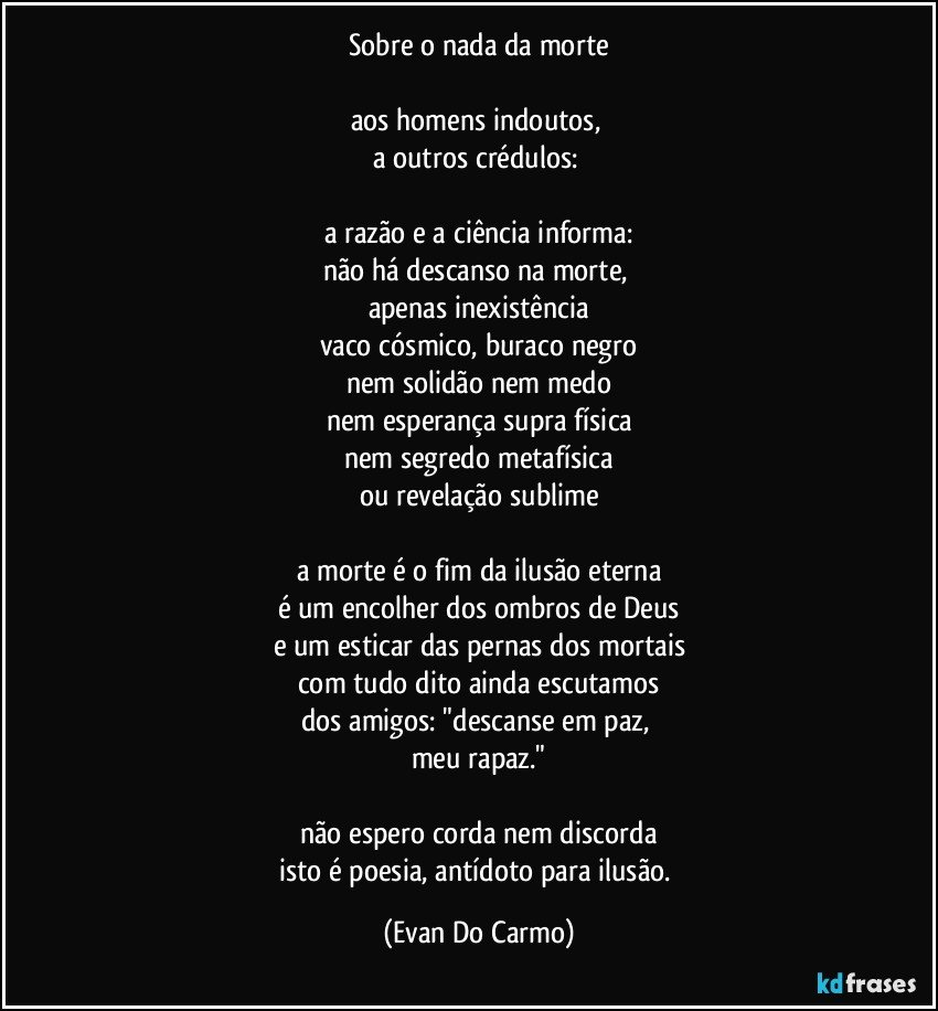 sobre o nada da morte

aos homens indoutos, 
a outros crédulos: 

a razão e a ciência informa:
não há descanso na morte, 
apenas inexistência
vaco cósmico, buraco negro
nem solidão nem medo
nem esperança supra física
nem segredo metafísica
ou revelação sublime

a morte é o fim da ilusão eterna
é um encolher dos ombros de Deus
e um esticar das pernas dos mortais
com tudo dito ainda escutamos
dos amigos: "descanse em paz, 
meu rapaz."

não espero corda nem discorda
isto é poesia, antídoto para ilusão. (Evan Do Carmo)