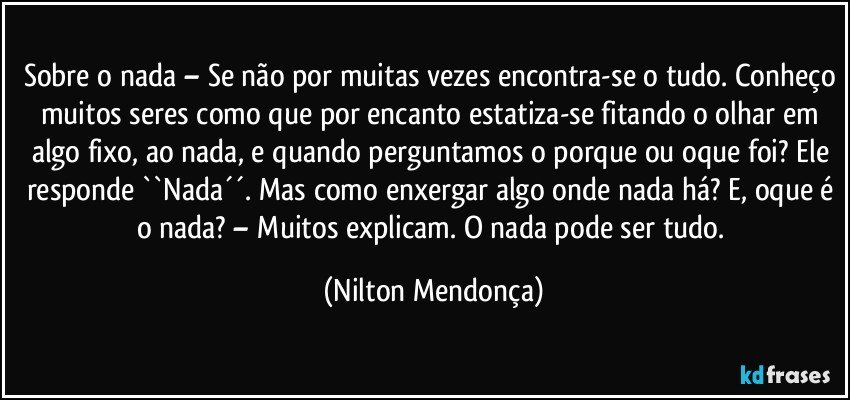 Sobre o nada – Se não por muitas vezes encontra-se o tudo. Conheço muitos seres como que por encanto estatiza-se fitando o olhar em algo fixo, ao nada, e quando perguntamos o porque ou oque foi? Ele responde ``Nada´´. Mas como enxergar algo onde nada há? E, oque é o nada? – Muitos explicam. O nada pode ser tudo. (Nilton Mendonça)