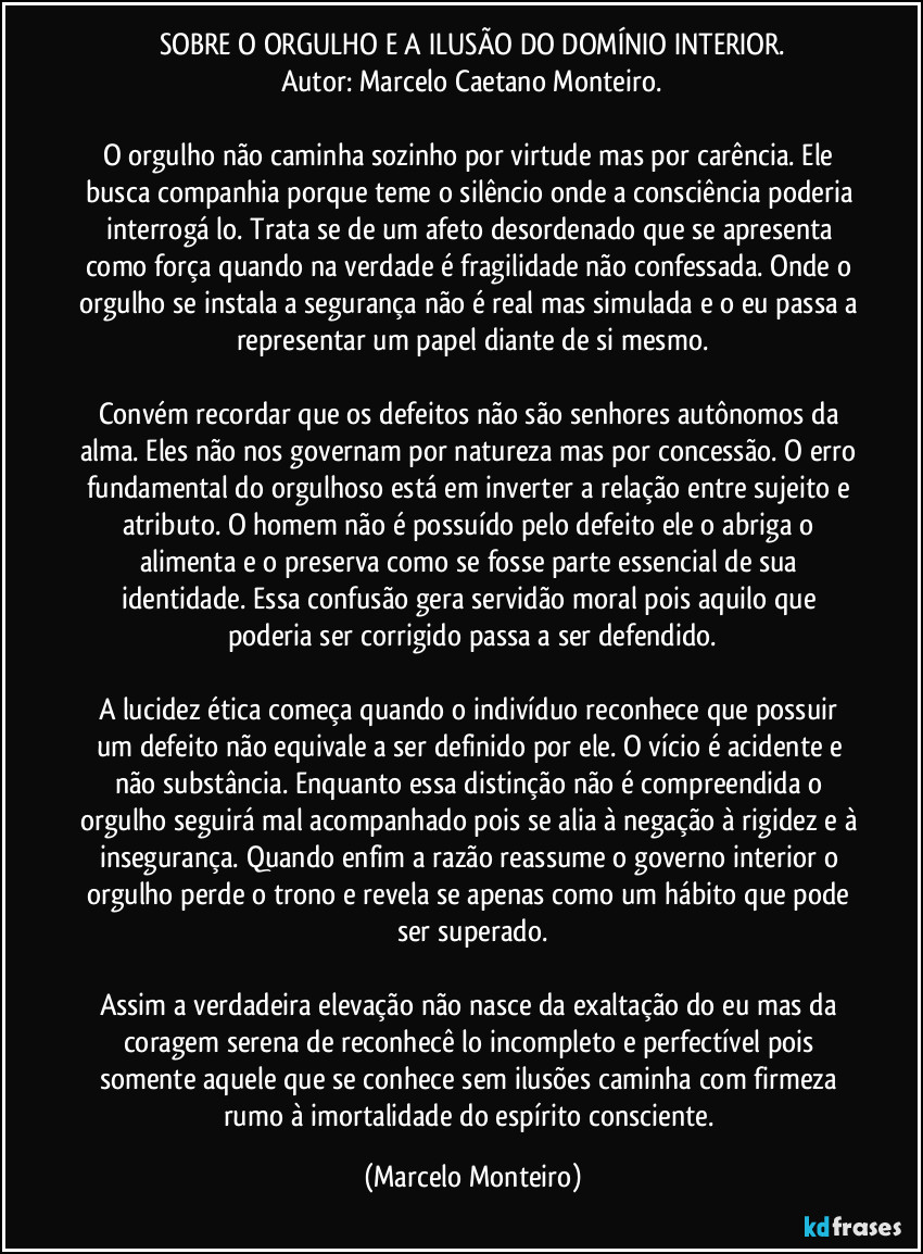SOBRE O ORGULHO E A ILUSÃO DO DOMÍNIO INTERIOR.
Autor: Marcelo Caetano Monteiro.

O orgulho não caminha sozinho por virtude mas por carência. Ele busca companhia porque teme o silêncio onde a consciência poderia interrogá lo. Trata se de um afeto desordenado que se apresenta como força quando na verdade é fragilidade não confessada. Onde o orgulho se instala a segurança não é real mas simulada e o eu passa a representar um papel diante de si mesmo.

Convém recordar que os defeitos não são senhores autônomos da alma. Eles não nos governam por natureza mas por concessão. O erro fundamental do orgulhoso está em inverter a relação entre sujeito e atributo. O homem não é possuído pelo defeito ele o abriga o alimenta e o preserva como se fosse parte essencial de sua identidade. Essa confusão gera servidão moral pois aquilo que poderia ser corrigido passa a ser defendido.

A lucidez ética começa quando o indivíduo reconhece que possuir um defeito não equivale a ser definido por ele. O vício é acidente e não substância. Enquanto essa distinção não é compreendida o orgulho seguirá mal acompanhado pois se alia à negação à rigidez e à insegurança. Quando enfim a razão reassume o governo interior o orgulho perde o trono e revela se apenas como um hábito que pode ser superado.

Assim a verdadeira elevação não nasce da exaltação do eu mas da coragem serena de reconhecê lo incompleto e perfectível pois somente aquele que se conhece sem ilusões caminha com firmeza rumo à imortalidade do espírito consciente. (Marcelo Monteiro)