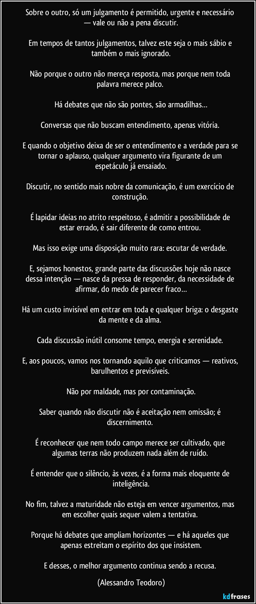 Sobre o outro, só um julgamento é permitido, urgente e necessário — vale ou não a pena discutir.
Em tempos de tantos julgamentos, talvez este seja o mais sábio e também o mais ignorado.
Não porque o outro não mereça resposta, mas porque nem toda palavra merece palco.
Há debates que não são pontes, são armadilhas…
Conversas que não buscam entendimento, apenas vitória.
E quando o objetivo deixa de ser o entendimento e a verdade para se tornar o aplauso, qualquer argumento vira figurante de um espetáculo já ensaiado.
Discutir, no sentido mais nobre da comunicação, é um exercício de construção.
É lapidar ideias no atrito respeitoso, é admitir a possibilidade de estar errado, é sair diferente de como entrou.
Mas isso exige uma disposição muito rara: escutar de verdade.
E, sejamos honestos, grande parte das discussões hoje não nasce dessa intenção — nasce da pressa de responder, da necessidade de afirmar, do medo de parecer fraco…
Há um custo invisível em entrar em toda e qualquer briga: o desgaste da mente e da alma.
Cada discussão inútil consome tempo, energia e serenidade.
E, aos poucos, vamos nos tornando aquilo que criticamos — reativos, barulhentos e previsíveis.
Não por maldade, mas por contaminação.
Saber quando não discutir não é aceitação nem omissão; é discernimento.
É reconhecer que nem todo campo merece ser cultivado, que algumas terras não produzem nada além de ruído.
É entender que o silêncio, às vezes, é a forma mais eloquente de inteligência.
No fim, talvez a maturidade não esteja em vencer argumentos, mas em escolher quais sequer valem a tentativa.
Porque há debates que ampliam horizontes — e há aqueles que apenas estreitam o espírito dos que insistem.
E desses, o melhor argumento continua sendo a recusa. (Alessandro Teodoro)