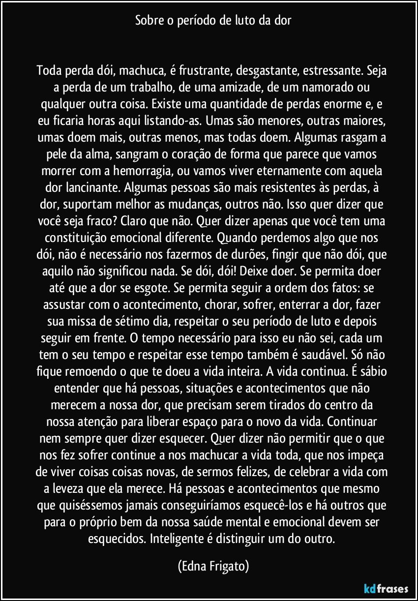 Sobre o período de luto da dor


Toda perda dói, machuca, é frustrante, desgastante, estressante. Seja a perda de um trabalho, de uma amizade, de um namorado ou qualquer outra coisa. Existe uma quantidade de perdas enorme e, e eu ficaria horas aqui listando-as. Umas são menores, outras maiores, umas doem mais, outras menos, mas todas doem. Algumas rasgam a pele da alma, sangram o coração de forma que parece que vamos morrer com a hemorragia, ou vamos viver eternamente com aquela dor lancinante. Algumas pessoas são mais resistentes às perdas, à dor, suportam melhor as mudanças, outros não. Isso quer dizer que você seja fraco? Claro que não. Quer dizer apenas que você tem uma constituição emocional diferente. Quando perdemos algo que nos dói, não é necessário nos fazermos de durões, fingir que não dói, que aquilo não significou nada. Se dói, dói! Deixe doer. Se permita doer até que a dor se esgote. Se permita seguir a ordem dos fatos: se assustar com o acontecimento, chorar, sofrer, enterrar a dor, fazer sua missa de sétimo dia, respeitar o seu período de luto e depois seguir em frente. O tempo necessário para isso eu não sei, cada um tem o seu tempo e respeitar esse tempo também é saudável. Só não fique remoendo o que te doeu a vida inteira. A vida continua. É sábio entender que há pessoas, situações e acontecimentos que não merecem a nossa dor, que precisam serem tirados do centro da nossa atenção para liberar espaço para o novo da vida. Continuar nem sempre quer dizer esquecer. Quer dizer não permitir que o que nos fez sofrer continue a nos machucar a vida toda, que nos impeça de viver coisas coisas novas, de sermos felizes, de celebrar a vida com a leveza que ela merece. Há pessoas e acontecimentos que mesmo que quiséssemos jamais conseguiríamos esquecê-los e há outros que para o próprio bem da nossa saúde mental e emocional devem ser esquecidos. Inteligente é distinguir um do outro. (Edna Frigato)