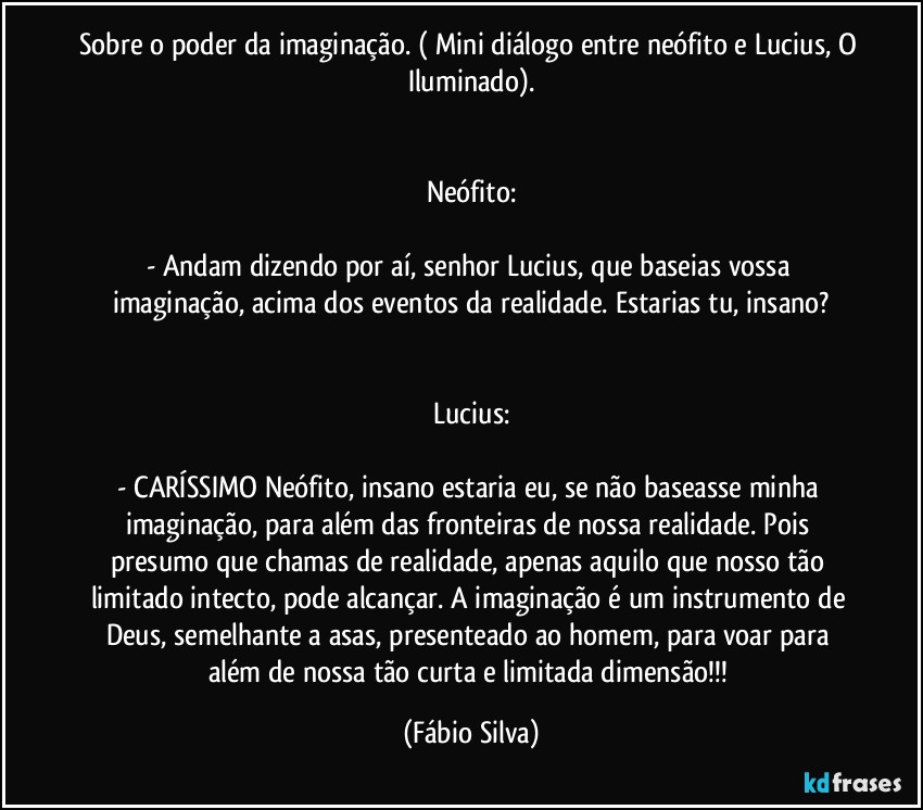 Sobre o poder da imaginação. ( Mini diálogo entre neófito e Lucius, O Iluminado).


Neófito:

- Andam dizendo por aí, senhor Lucius, que baseias vossa imaginação, acima dos eventos da realidade. Estarias tu, insano?


Lucius:

- CARÍSSIMO Neófito, insano estaria eu, se não baseasse minha imaginação, para além das fronteiras de nossa realidade. Pois presumo que chamas de realidade, apenas aquilo que nosso tão limitado intecto, pode alcançar. A imaginação é um instrumento de Deus, semelhante a asas, presenteado ao homem, para voar para além de nossa tão curta e limitada dimensão!!! (Fábio Silva)