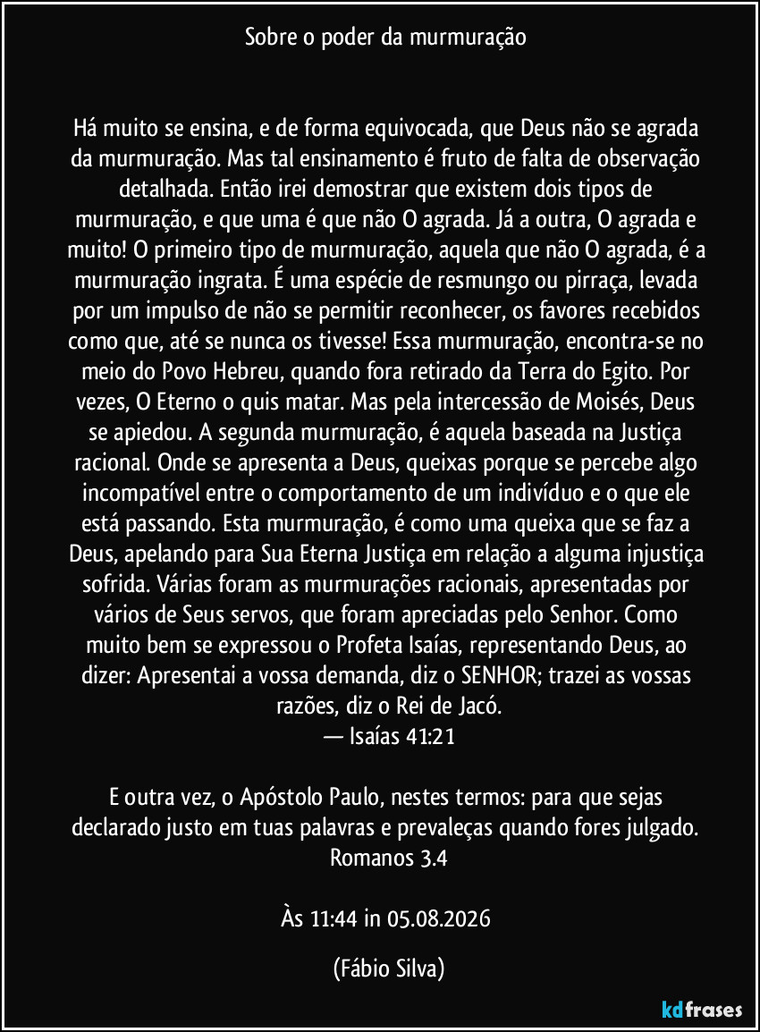 Sobre o poder da murmuração 


Há muito se ensina, e de forma equivocada, que Deus não se agrada da murmuração. Mas tal ensinamento é fruto de falta de observação detalhada. Então irei demostrar que existem dois tipos de murmuração, e que uma é que não O agrada. Já a outra,  O agrada e muito! O primeiro tipo de murmuração, aquela que não O agrada, é a murmuração ingrata. É uma espécie de resmungo ou pirraça, levada por um impulso de não se permitir reconhecer, os favores recebidos como que, até se nunca os tivesse! Essa murmuração, encontra-se no meio do Povo Hebreu, quando fora retirado da Terra do Egito. Por vezes, O Eterno o quis matar. Mas pela intercessão de Moisés, Deus se apiedou. A segunda murmuração, é aquela baseada na Justiça racional. Onde se apresenta a Deus, queixas porque se percebe algo incompatível entre o comportamento de  um  indivíduo e o que ele está passando. Esta murmuração, é como uma queixa que se faz a Deus, apelando para Sua Eterna Justiça em relação a alguma injustiça sofrida. Várias foram as murmurações racionais, apresentadas por vários de Seus servos, que foram apreciadas pelo Senhor.  Como muito bem se expressou o Profeta Isaías, representando Deus, ao dizer: Apresentai a vossa demanda, diz o SENHOR; trazei as vossas razões, diz o Rei de Jacó.
— Isaías 41:21

E outra vez, o Apóstolo Paulo, nestes termos: para que sejas declarado justo em tuas palavras e prevaleças quando fores julgado. Romanos 3.4

Às 11:44 in 05.08.2026 (Fábio Silva)
