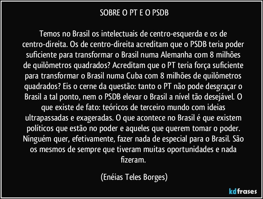 SOBRE O PT E O PSDB

Temos no Brasil os intelectuais de centro-esquerda e os de centro-direita. Os de centro-direita acreditam que o PSDB teria poder suficiente para transformar o Brasil numa Alemanha com 8 milhões de quilômetros quadrados? Acreditam que o PT teria força suficiente para transformar o Brasil numa Cuba com 8 milhões de quilômetros quadrados? Eis o cerne da questão: tanto o PT não pode desgraçar o Brasil a tal ponto, nem o PSDB elevar o Brasil a nível tão desejável. O que existe de fato: teóricos de terceiro mundo com ideias ultrapassadas e exageradas. O que acontece no Brasil é que existem políticos que estão no poder e aqueles que querem tomar o poder. Ninguém quer, efetivamente, fazer nada de especial para o Brasil. São os mesmos de sempre que tiveram muitas oportunidades e nada fizeram. (Enéias Teles Borges)