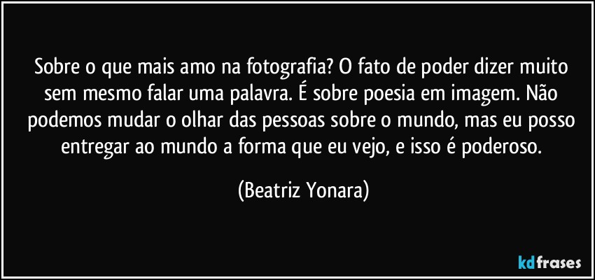 Sobre o que mais amo na fotografia? O fato de poder dizer muito sem mesmo falar uma palavra. É sobre poesia em imagem. Não podemos mudar o olhar das pessoas sobre o mundo, mas eu posso entregar ao mundo a forma que eu vejo, e isso é poderoso. (Beatriz Yonara)