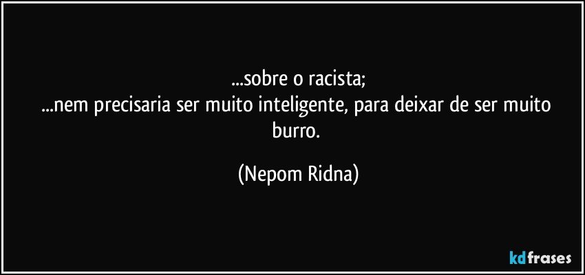 ...sobre o racista;
...nem precisaria ser muito inteligente, para deixar de ser muito burro. (Nepom Ridna)