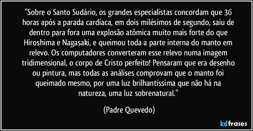 “Sobre o Santo Sudário, os grandes especialistas concordam que 36 horas após a parada cardíaca, em dois milésimos de segundo, saiu de dentro para fora uma explosão atômica muito mais forte do que Hiroshima e Nagasaki, e queimou toda a parte interna do manto em relevo. Os computadores converteram esse relevo numa imagem tridimensional, o corpo de Cristo perfeito! Pensaram que era desenho ou pintura, mas todas as análises comprovam que o manto foi queimado mesmo, por uma luz brilhantíssima que não há na natureza, uma luz sobrenatural.” (Padre Quevedo)