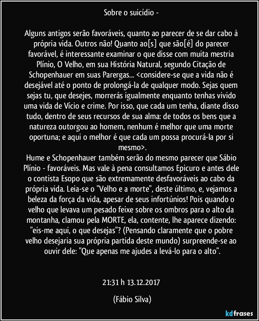 Sobre o suicídio - 

Alguns antigos serão favoráveis, quanto ao parecer de se dar cabo à própria vida. Outros não! Quanto ao[s] que são[é] do parecer favorável, é interessante examinar o que disse com muita mestria Plínio, O Velho, em sua História Natural, segundo Citação de Schopenhauer em suas Parergas... <considere-se que a vida não é desejável até o ponto de prolongá-la de qualquer modo. Sejas quem sejas tu, que desejes, morrerás igualmente enquanto tenhas vivido uma vida de Vício e crime. Por isso, que cada um tenha, diante disso tudo, dentro de seus recursos de sua alma: de todos os bens que a natureza outorgou ao homem, nenhum é melhor que uma morte oportuna; e aqui o melhor é que cada um possa procurá-la por si mesmo>.
Hume e Schopenhauer também serão do mesmo parecer que Sábio Plínio - favoráveis. Mas vale à pena consultamos Epicuro e antes dele o contista Esopo que são extremamente desfavoráveis ao cabo da própria vida. Leia-se o "Velho e a morte", deste último, e, vejamos a beleza da força da vida, apesar de seus infortúnios! Pois quando o velho que levava um pesado feixe sobre os ombros para o alto da montanha, clamou pela MORTE, ela, contente, lhe aparece dizendo: "eis-me aqui, o que desejas"? (Pensando claramente que o pobre velho desejaria sua própria partida deste mundo) surpreende-se ao ouvir dele: "Que apenas me ajudes a levá-lo para o alto".


21:31 h  13.12.2017 (Fábio Silva)