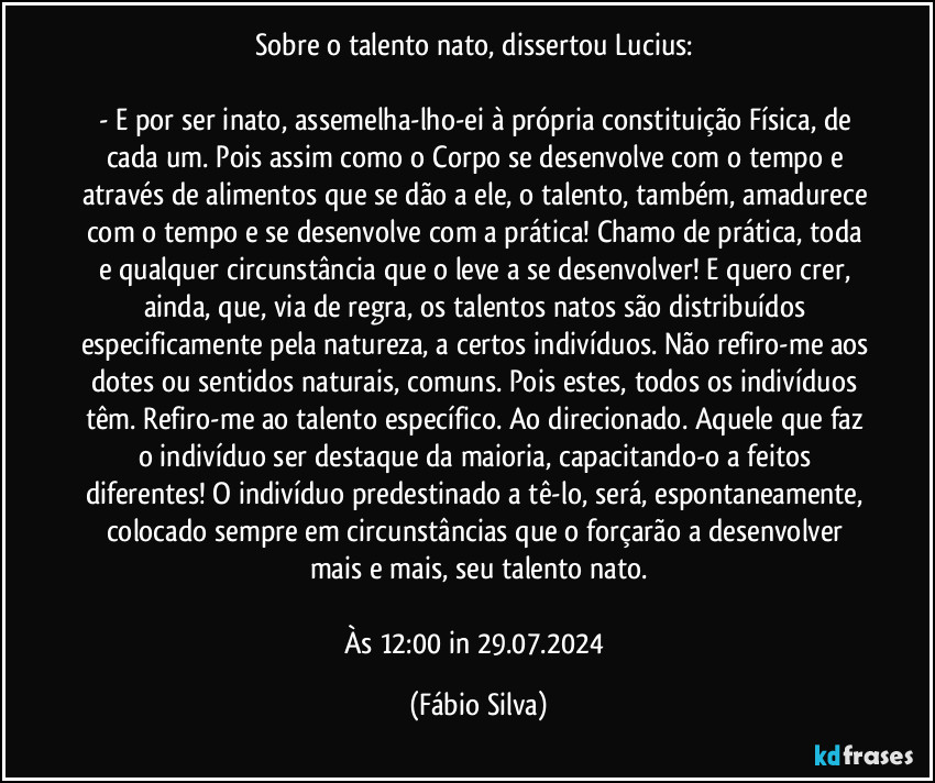 Sobre o talento nato, dissertou Lucius: 

- E por ser inato, assemelha-lho-ei à própria constituição Física, de cada um. Pois assim como o Corpo se desenvolve com o tempo e através de alimentos que se dão a ele, o talento, também, amadurece com o tempo e se desenvolve com a prática! Chamo de prática, toda e qualquer circunstância que o leve a se desenvolver! E quero crer, ainda, que, via de regra, os talentos natos são distribuídos especificamente pela natureza, a certos indivíduos. Não refiro-me aos dotes ou sentidos naturais, comuns. Pois estes, todos os indivíduos têm. Refiro-me ao talento específico. Ao  direcionado. Aquele que faz o indivíduo ser destaque da maioria, capacitando-o a feitos diferentes! O indivíduo predestinado a tê-lo, será, espontaneamente, colocado sempre em circunstâncias que o forçarão a desenvolver mais e mais, seu talento nato.

Às 12:00 in 29.07.2024 (Fábio Silva)