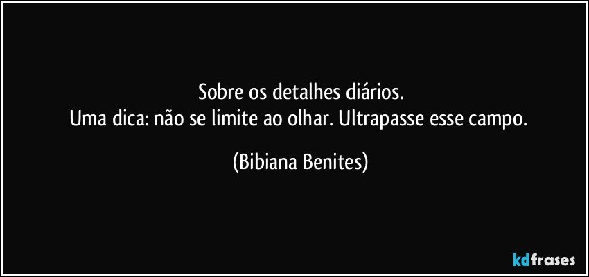 Sobre os detalhes diários.
Uma dica: não se limite ao olhar. Ultrapasse esse campo. (Bibiana Benites)