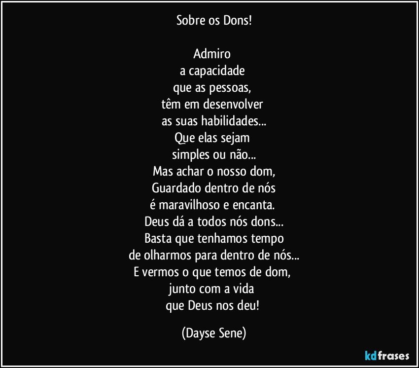 Sobre os Dons!

Admiro 
a capacidade 
que as pessoas, 
têm em desenvolver 
as suas habilidades...
Que elas sejam 
simples ou não...
Mas achar o nosso dom,
Guardado dentro de nós
é maravilhoso e encanta. 
Deus dá a todos nós dons...
Basta que tenhamos tempo
de olharmos para dentro de nós...
E vermos o que temos de dom, 
junto com a vida 
que Deus nos deu! (Dayse Sene)