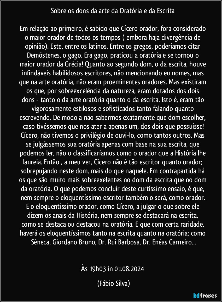 Sobre os dons da arte da Oratória e da Escrita 

Em relação ao primeiro, é sabido que Cícero orador, fora considerado o maior orador de todos os tempos ( embora haja divergência de opinião). Este, entre os latinos. Entre os gregos, poderíamos citar Demóstenes, o gago. Era gago, praticou a oratória e se tornou o maior orador da Grécia! Quanto ao segundo dom, o da escrita, houve infindáveis habilidosos escritores, não mencionando eu nomes, mas que na arte oratória, não eram proeminentes oradores. Mas existiram os que, por sobreexcelência  da natureza, eram dotados dos dois dons - tanto o da arte oratória quanto o da escrita. Isto é, eram tão vigorosamente estilosos e sofisticados tanto falando quanto escrevendo. De modo a não sabermos exatamente que dom escolher, caso tivéssemos que nos ater a apenas um, dos dois que possuísse!
Cícero, não tivemos o privilégio de ouvi-lo, como tantos outros. Mas se julgássemos sua oratória apenas com base na sua escrita, que podemos ler, não o classificaríamos como o orador que a História lhe laureia. Então , a meu ver, Cícero não é tão escritor quanto orador; sobrepujando neste dom, mais do que naquele. Em contrapartida há os que são muito mais sobreexelentes no dom da escrita que no dom da oratória. O que podemos concluir deste curtíssimo ensaio, é que, nem sempre o eloquentíssimo escritor também o será, como orador. E o eloquentíssimo orador, como Cícero, a julgar o que sobre ele dizem os anais da História, nem sempre se destacará na escrita, como se destaca ou destacou na oratória. E que com certa raridade, haverá os eloquentíssimos tanto na escrita quanto na oratória; como  Sêneca, Giordano Bruno, Dr. Rui Barbosa, Dr. Enéas Carneiro...


Às 19h03 in 01.08.2024 (Fábio Silva)