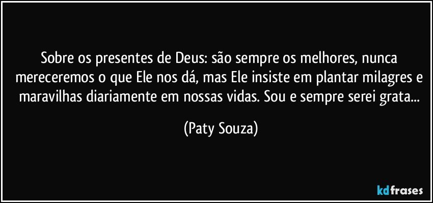 Sobre os presentes de Deus: são sempre os melhores, nunca mereceremos o que Ele nos dá, mas Ele insiste em plantar milagres e maravilhas diariamente em nossas vidas. Sou e sempre serei grata... (Paty Souza)