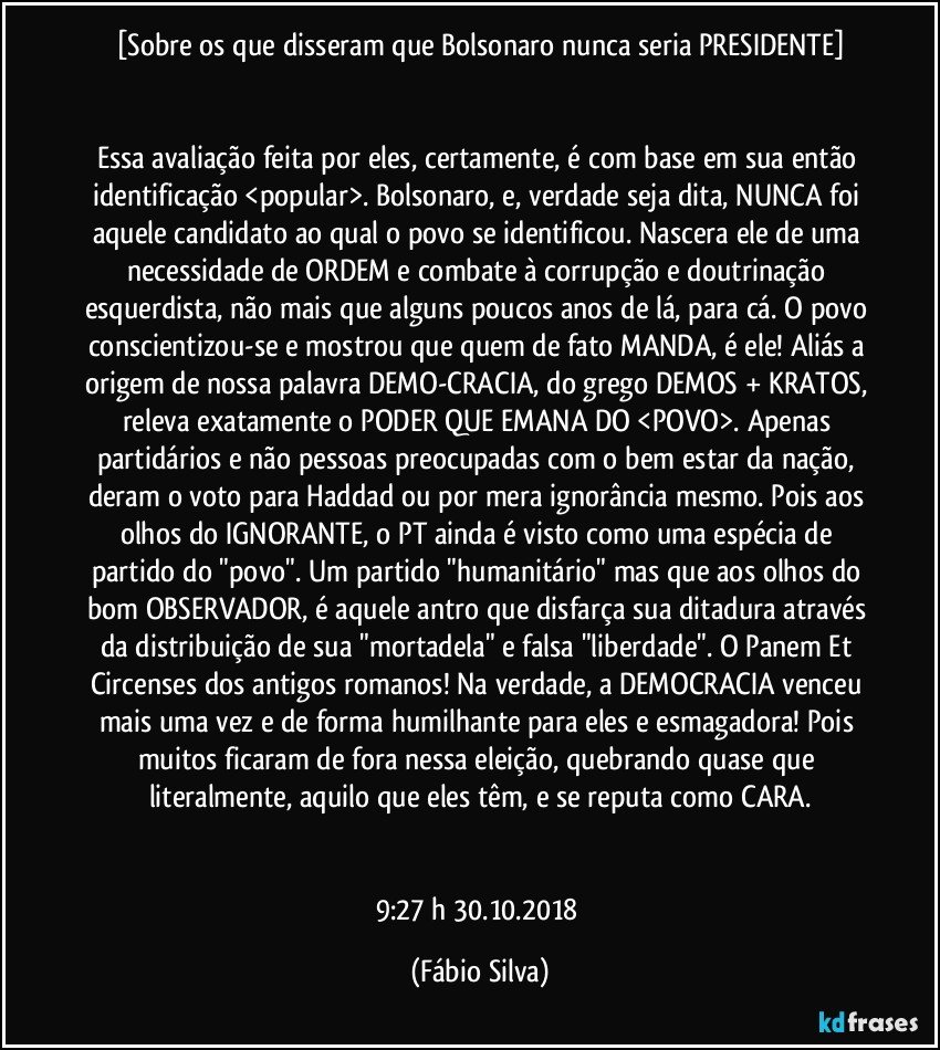 [Sobre os que disseram que Bolsonaro nunca seria PRESIDENTE]


Essa avaliação feita por eles, certamente, é com base em sua então identificação <popular>. Bolsonaro, e, verdade seja dita, NUNCA foi aquele candidato ao qual o povo se identificou. Nascera ele de uma necessidade de ORDEM e combate à corrupção e doutrinação esquerdista, não mais que alguns poucos anos de lá, para cá. O povo conscientizou-se e mostrou que quem de fato MANDA, é ele! Aliás a origem de nossa palavra DEMO-CRACIA, do grego DEMOS + KRATOS, releva exatamente o PODER QUE EMANA DO <POVO>. Apenas partidários e não pessoas preocupadas com o bem estar da nação, deram o voto para Haddad ou por mera ignorância mesmo. Pois aos olhos do IGNORANTE, o PT ainda é visto como uma espécia de partido do "povo". Um partido "humanitário" mas que aos olhos do bom OBSERVADOR, é aquele antro que disfarça sua ditadura através da distribuição de sua "mortadela" e falsa "liberdade". O Panem Et Circenses dos antigos romanos! Na verdade, a DEMOCRACIA venceu mais uma vez e de forma humilhante para eles e esmagadora! Pois muitos ficaram de fora nessa eleição, quebrando quase que literalmente, aquilo que eles têm, e se reputa como CARA.


9:27 h  30.10.2018 (Fábio Silva)