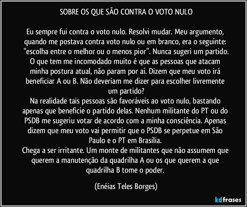 SOBRE OS QUE SÃO CONTRA O VOTO NULO

Eu sempre fui contra o voto nulo. Resolvi mudar. Meu argumento, quando me postava contra voto nulo ou em branco, era o seguinte: “escolha entre o melhor ou o menos pior”. Nunca sugeri um partido.
O que tem me incomodado muito é que as pessoas que atacam minha postura atual, não param por aí. Dizem que meu voto irá beneficiar A ou B. Não deveriam me dizer para escolher livremente um partido?
Na realidade tais pessoas são favoráveis ao voto nulo, bastando apenas que beneficie o partido delas. Nenhum militante do PT ou do PSDB me sugeriu votar de acordo com a minha consciência. Apenas dizem que meu voto vai permitir que o PSDB se perpetue em São Paulo e o PT em Brasília. 
Chega a ser irritante. Um monte de militantes que não assumem que querem a manutenção da quadrilha A ou os que querem a que quadrilha B tome o poder. (Enéias Teles Borges)