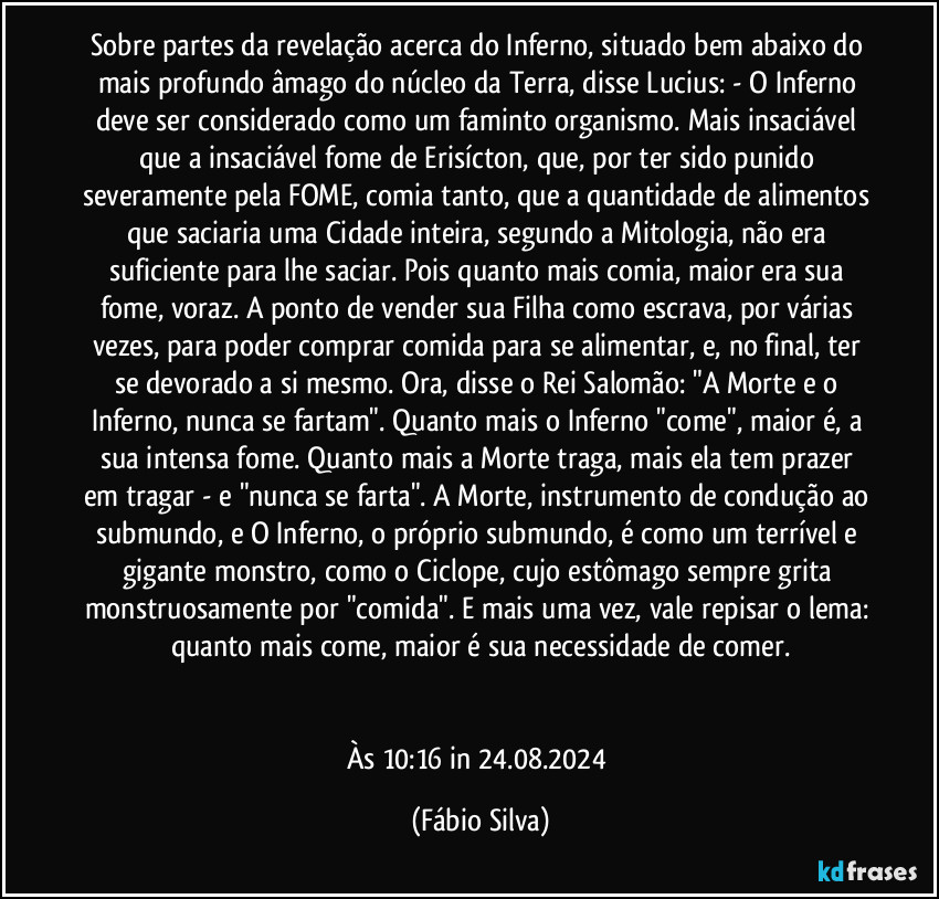 Sobre partes da revelação acerca do Inferno, situado bem abaixo do mais profundo âmago do núcleo da Terra, disse Lucius: - O Inferno deve ser considerado como um faminto organismo. Mais insaciável que a insaciável fome de Erisícton, que, por ter sido punido severamente pela FOME, comia tanto, que a quantidade de alimentos que saciaria uma Cidade inteira, segundo a Mitologia, não era suficiente para lhe saciar. Pois quanto mais comia, maior era sua fome, voraz. A ponto de vender sua Filha como escrava, por várias vezes, para poder comprar comida para se alimentar, e, no final, ter se devorado a si mesmo. Ora, disse o Rei Salomão: "A Morte e o Inferno, nunca se fartam". Quanto mais o Inferno "come", maior é, a sua  intensa fome. Quanto mais a Morte traga, mais ela tem prazer em tragar - e "nunca se farta". A Morte, instrumento de condução ao submundo, e O Inferno, o próprio submundo, é como um terrível e gigante monstro, como o Ciclope, cujo estômago sempre grita monstruosamente por "comida". E mais uma vez, vale repisar o lema: quanto mais come, maior é sua necessidade de comer.


Às 10:16 in 24.08.2024 (Fábio Silva)