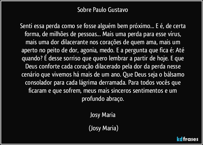 Sobre Paulo Gustavo 

Senti essa perda como se fosse alguém bem próximo... E é, de certa forma, de milhões de pessoas... Mais uma perda para esse vírus,  mais uma dor dilacerante nos corações de quem ama, mais um aperto no peito de dor, agonia, medo. E a pergunta que fica é: Até quando? É desse sorriso que quero lembrar a partir de hoje. E que Deus conforte cada coração dilacerado pela dor da perda nesse cenário que vivemos há mais de um ano.  Que Deus seja o bálsamo consolador para cada lágrima derramada.  Para todos vocês que ficaram e que sofrem, meus mais sinceros sentimentos e um profundo abraço. 

Josy Maria (Josy Maria)