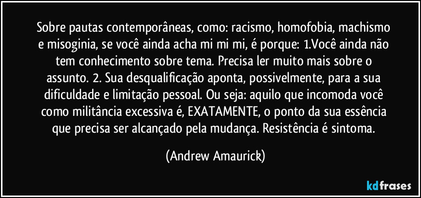 Sobre pautas contemporâneas, como: racismo, homofobia, machismo e misoginia, se você ainda acha mi mi mi, é porque: 1.Você ainda não tem conhecimento sobre tema. Precisa ler muito mais sobre o assunto. 2. Sua desqualificação aponta, possivelmente, para a sua dificuldade e limitação pessoal. Ou seja: aquilo que incomoda você como militância excessiva é, EXATAMENTE, o ponto da sua essência que precisa ser alcançado pela mudança. Resistência é sintoma. (Andrew Amaurick)