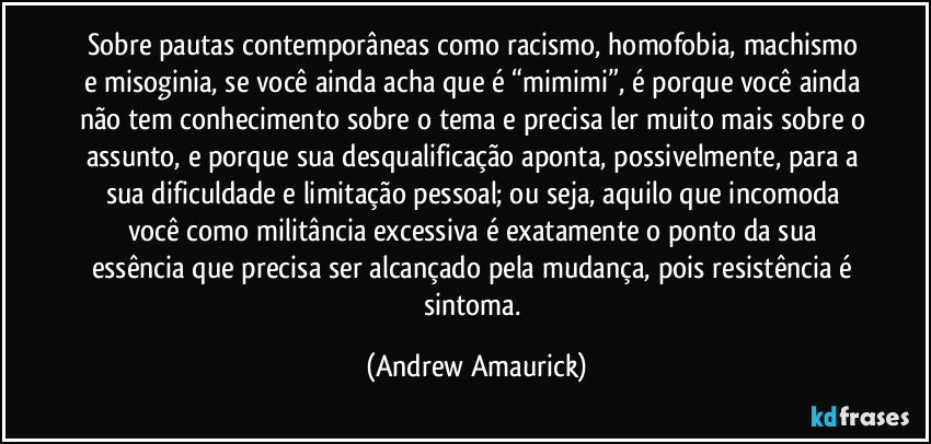 Sobre pautas contemporâneas como racismo, homofobia, machismo e misoginia, se você ainda acha que é “mimimi”, é porque você ainda não tem conhecimento sobre o tema e precisa ler muito mais sobre o assunto, e porque sua desqualificação aponta, possivelmente, para a sua dificuldade e limitação pessoal; ou seja, aquilo que incomoda você como militância excessiva é exatamente o ponto da sua essência que precisa ser alcançado pela mudança, pois resistência é sintoma. (Andrew Amaurick)