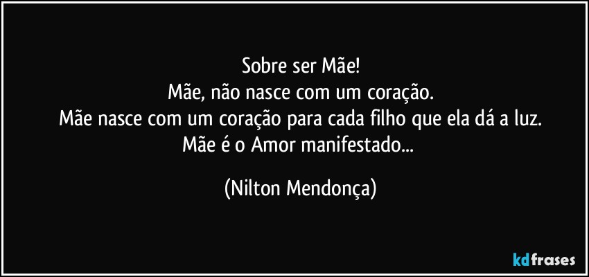 Sobre ser Mãe!
Mãe, não nasce com um coração.
Mãe nasce com um coração para cada filho que ela dá a luz.
Mãe é o Amor manifestado... (Nilton Mendonça)