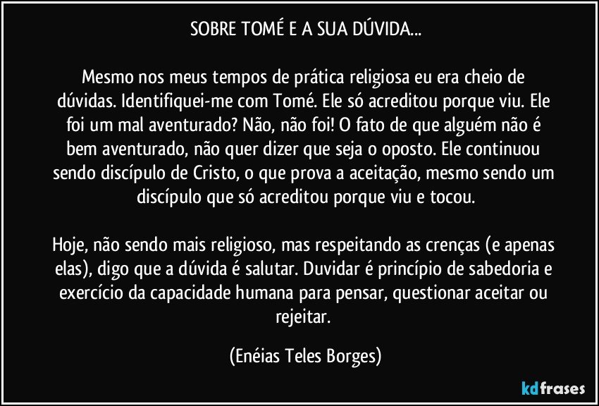 SOBRE TOMÉ E A SUA DÚVIDA...

Mesmo nos meus tempos de prática religiosa eu era cheio de dúvidas. Identifiquei-me com Tomé. Ele só acreditou porque viu. Ele foi um mal aventurado? Não, não foi! O fato de que alguém não é bem aventurado, não quer dizer que seja o oposto. Ele continuou sendo discípulo de Cristo, o que prova a aceitação, mesmo sendo um discípulo que só acreditou porque viu e tocou.

Hoje, não sendo mais religioso, mas respeitando as crenças (e apenas elas), digo que a dúvida é salutar. Duvidar é princípio de sabedoria e exercício da capacidade humana para pensar, questionar aceitar ou rejeitar. (Enéias Teles Borges)