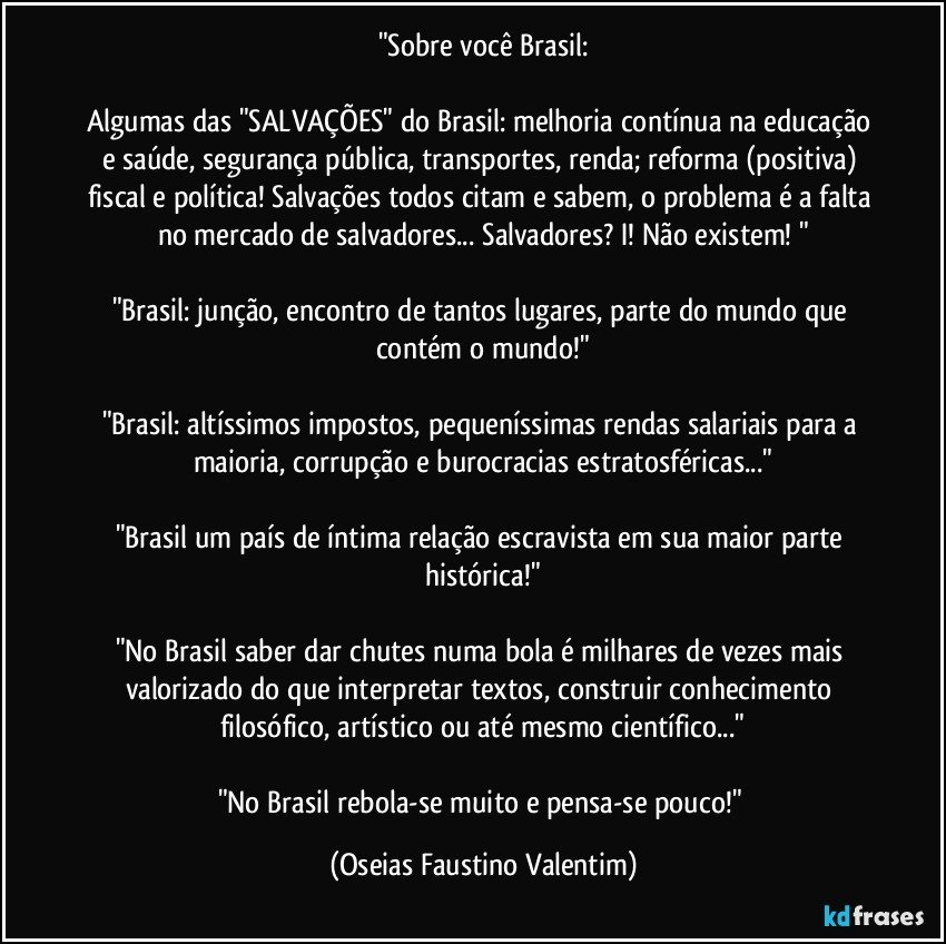 "Sobre você Brasil:

Algumas das "SALVAÇÕES" do Brasil: melhoria contínua na educação e saúde, segurança pública, transportes, renda; reforma (positiva) fiscal e política! Salvações todos citam e sabem, o problema é a falta no mercado de salvadores... Salvadores? I! Não existem! "

"Brasil: junção, encontro de tantos lugares, parte do mundo que contém o mundo!"

"Brasil: altíssimos impostos, pequeníssimas rendas salariais para a maioria, corrupção e burocracias estratosféricas..."

"Brasil um país de íntima relação escravista em sua maior parte histórica!"

"No Brasil saber dar chutes numa bola é milhares de vezes mais valorizado do que interpretar textos, construir conhecimento filosófico, artístico ou até mesmo científico..."

"No Brasil rebola-se muito e pensa-se pouco!" (Oseias Faustino Valentim)