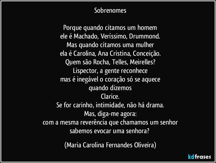 Sobrenomes

Porque quando citamos um homem
ele é Machado, Veríssimo, Drummond.
Mas quando citamos uma mulher
ela é Carolina, Ana Cristina, Conceição.
Quem são Rocha, Telles, Meirelles?
Lispector, a gente reconhece
mas é inegável o coração só se aquece
quando dizemos
Clarice.
Se for carinho, intimidade, não há drama.
Mas, diga-me agora:
com a mesma reverência que chamamos um senhor
sabemos evocar uma senhora? (Maria Carolina Fernandes Oliveira)