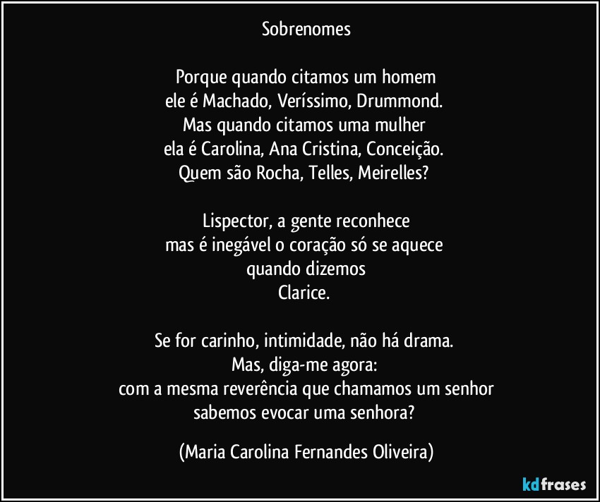 Sobrenomes

Porque quando citamos um homem
ele é Machado, Veríssimo, Drummond. 
Mas quando citamos uma mulher 
ela é Carolina, Ana Cristina, Conceição. 
Quem são Rocha, Telles, Meirelles? 

Lispector, a gente reconhece
mas é inegável o coração só se aquece 
quando dizemos
Clarice. 

Se for carinho, intimidade, não há drama. 
Mas, diga-me agora: 
com a mesma reverência que chamamos um senhor
sabemos evocar uma senhora? (Maria Carolina Fernandes Oliveira)